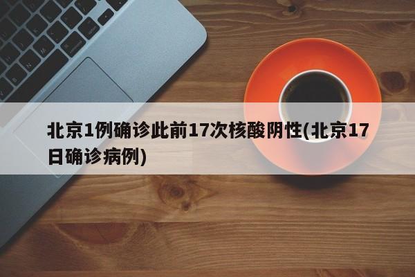 北京1例确诊此前17次核酸阴性(北京17日确诊病例)