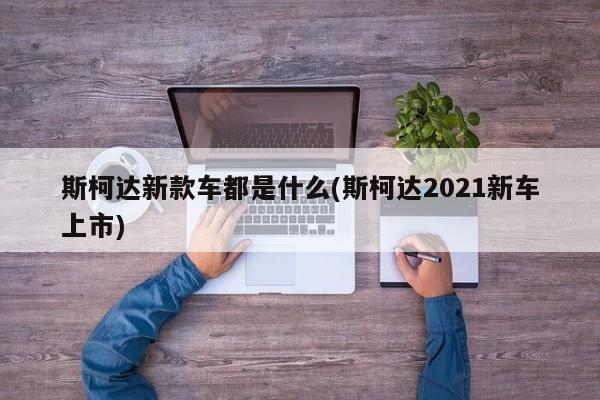 斯柯达新款车都是什么(斯柯达2021新车上市)