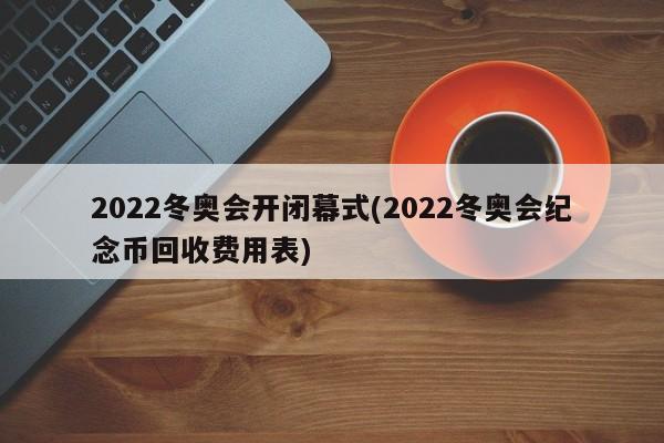 2022冬奥会开闭幕式(2022冬奥会纪念币回收费用表)