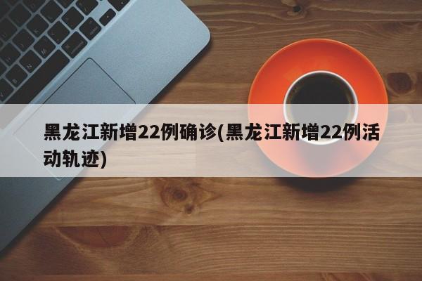 黑龙江新增22例确诊(黑龙江新增22例活动轨迹)