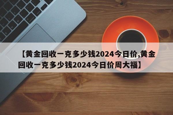 【黄金回收一克多少钱2024今日价,黄金回收一克多少钱2024今日价周大福】