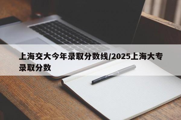 上海交大今年录取分数线/2025上海大专录取分数