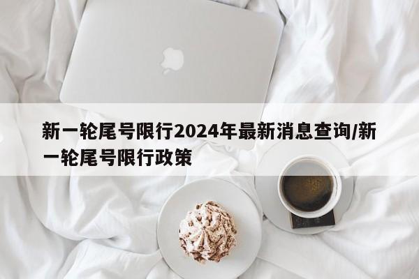 新一轮尾号限行2024年最新消息查询/新一轮尾号限行政策