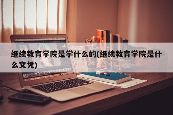 继续教育学院是学什么的(继续教育学院是什么文凭)