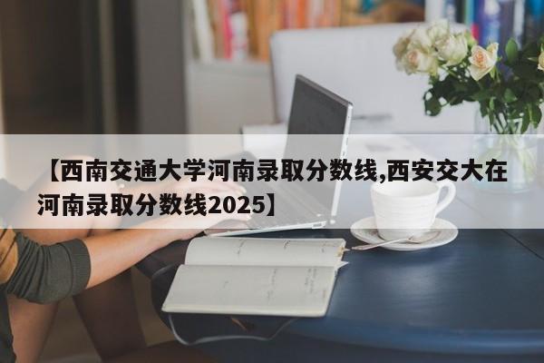 【西南交通大学河南录取分数线,西安交大在河南录取分数线2025】