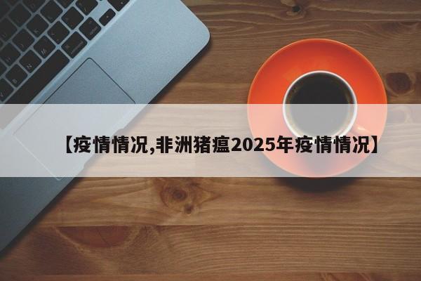 【疫情情况,非洲猪瘟2025年疫情情况】