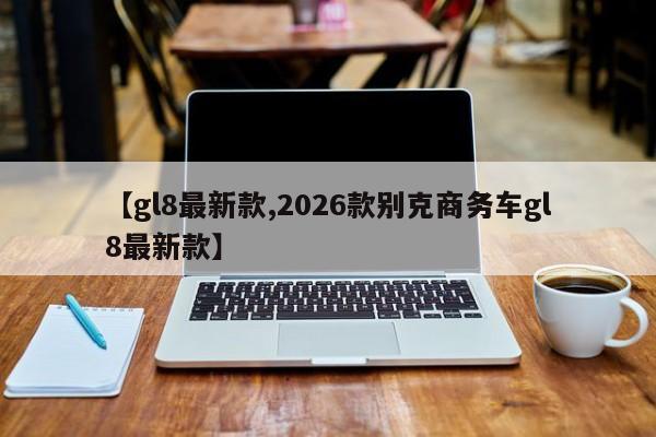 【gl8最新款,2026款别克商务车gl8最新款】