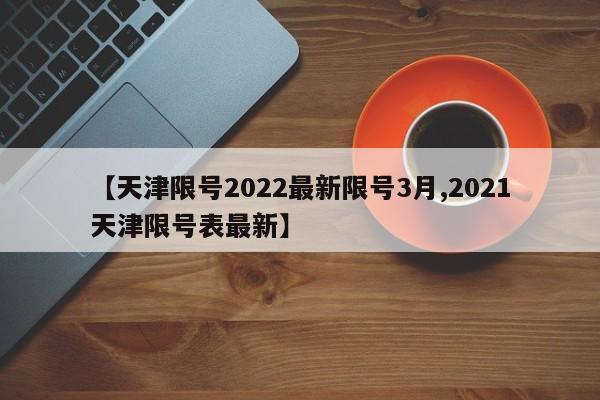 【天津限号2022最新限号3月,2021天津限号表最新】