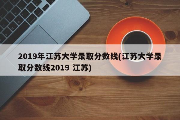 2019年江苏大学录取分数线(江苏大学录取分数线2019 江苏)