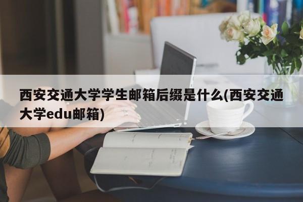 西安交通大学学生邮箱后缀是什么(西安交通大学edu邮箱)