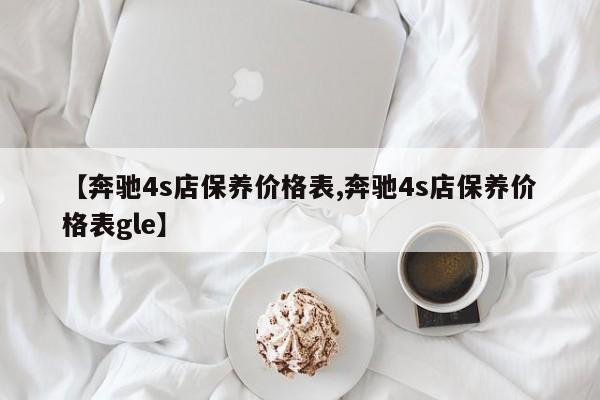【奔驰4s店保养价格表,奔驰4s店保养价格表gle】