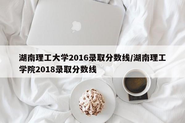 湖南理工大学2016录取分数线/湖南理工学院2018录取分数线