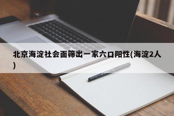 北京海淀社会面筛出一家六口阳性(海淀2人)