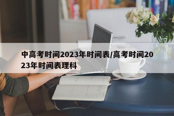 中高考时间2023年时间表/高考时间2023年时间表理科