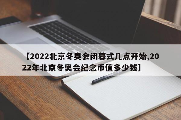 【2022北京冬奥会闭幕式几点开始,2022年北京冬奥会纪念币值多少钱】