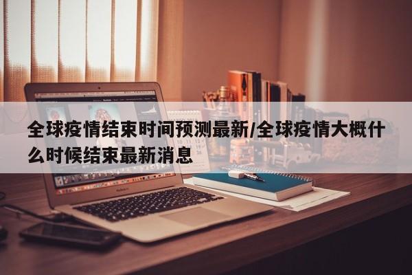 全球疫情结束时间预测最新/全球疫情大概什么时候结束最新消息