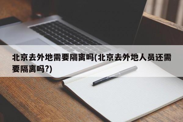 北京去外地需要隔离吗(北京去外地人员还需要隔离吗?)