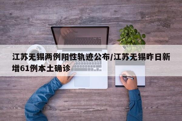 江苏无锡两例阳性轨迹公布/江苏无锡昨日新增61例本土确诊