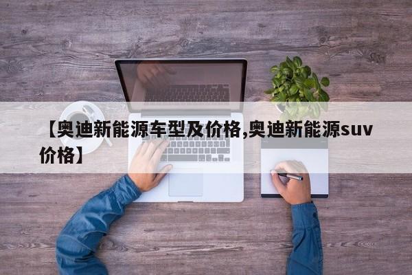 【奥迪新能源车型及价格,奥迪新能源suv价格】