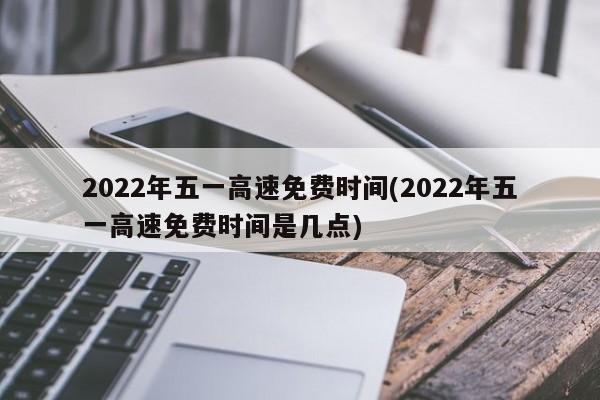 2022年五一高速免费时间(2022年五一高速免费时间是几点)
