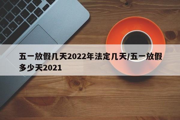 五一放假几天2022年法定几天/五一放假多少天2021