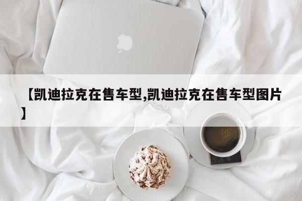 【凯迪拉克在售车型,凯迪拉克在售车型图片】