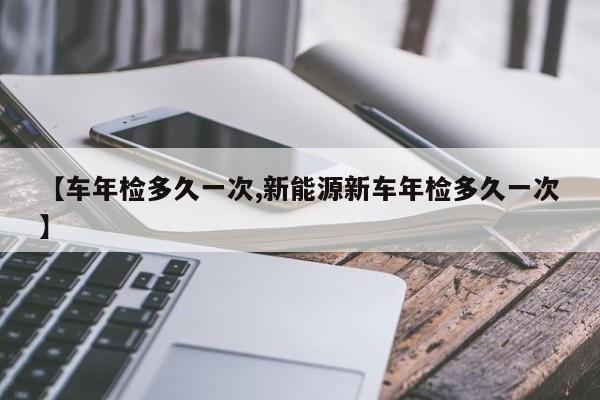 【车年检多久一次,新能源新车年检多久一次】
