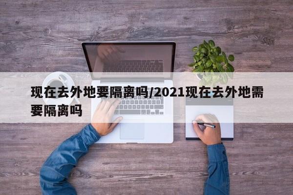 现在去外地要隔离吗/2021现在去外地需要隔离吗