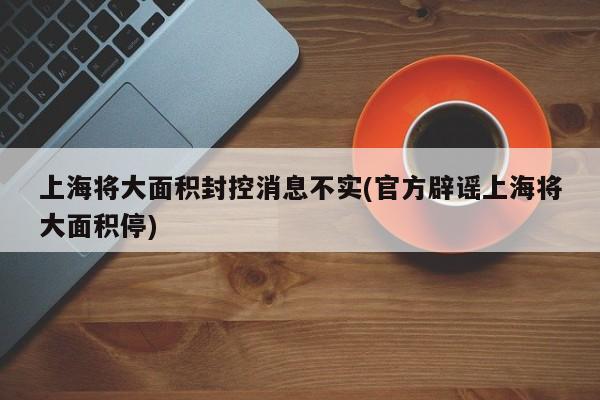 上海将大面积封控消息不实(官方辟谣上海将大面积停)
