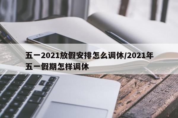 五一2021放假安排怎么调休/2021年五一假期怎样调休