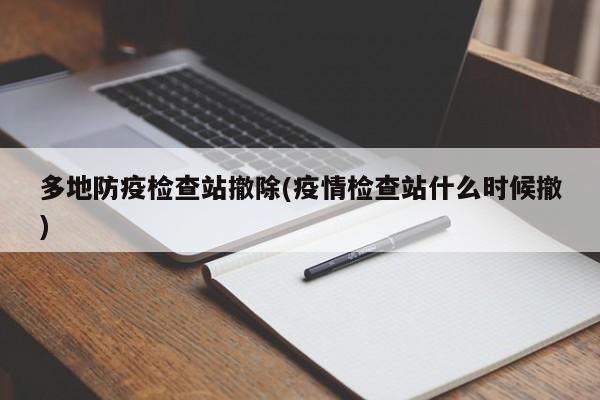 多地防疫检查站撤除(疫情检查站什么时候撤)