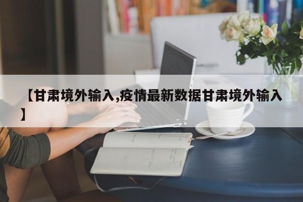 【甘肃境外输入,疫情最新数据甘肃境外输入】