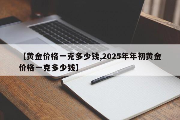 【黄金价格一克多少钱,2025年年初黄金价格一克多少钱】