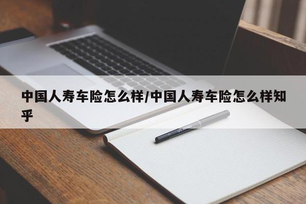 中国人寿车险怎么样/中国人寿车险怎么样知乎