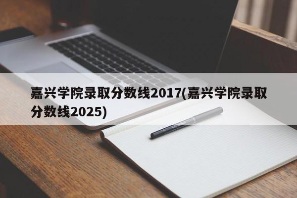 嘉兴学院录取分数线2017(嘉兴学院录取分数线2025)
