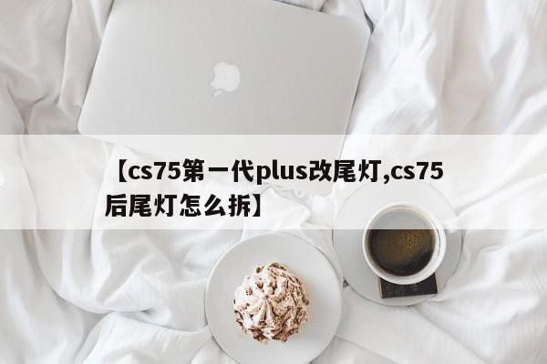 【cs75第一代plus改尾灯,cs75后尾灯怎么拆】