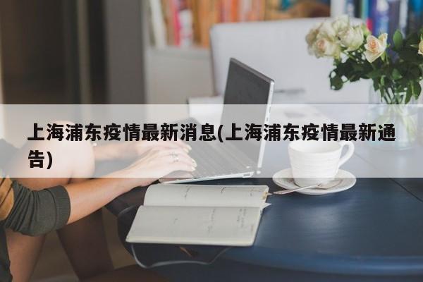 上海浦东疫情最新消息(上海浦东疫情最新通告)
