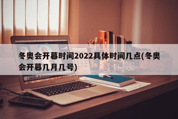 冬奥会开幕时间2022具体时间几点(冬奥会开幕几月几号)