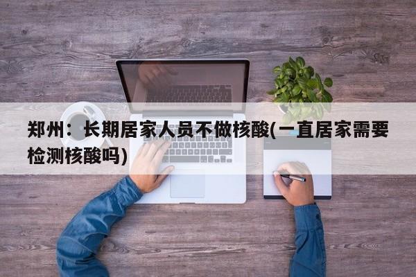 郑州:长期居家人员不做核酸(一直居家需要检测核酸吗)