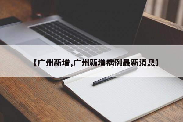 【广州新增,广州新增病例最新消息】