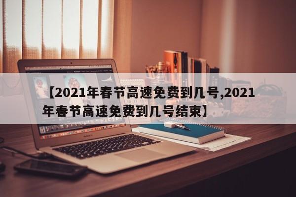 【2021年春节高速免费到几号,2021年春节高速免费到几号结束】